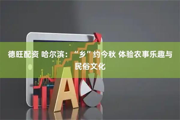 德旺配资 哈尔滨：“乡”约今秋 体验农事乐趣与民俗文化