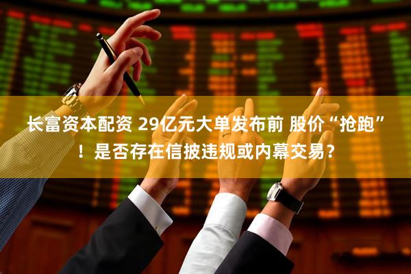 长富资本配资 29亿元大单发布前 股价“抢跑”！是否存在信披违规或内幕交易？