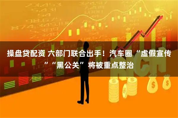 操盘贷配资 六部门联合出手！汽车圈 “虚假宣传”“黑公关” 将被重点整治