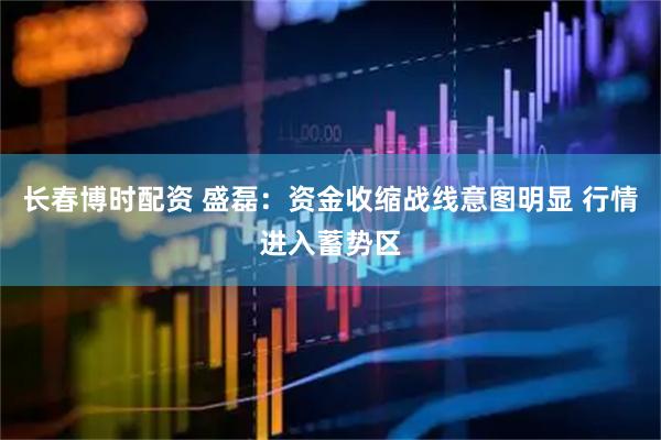 长春博时配资 盛磊：资金收缩战线意图明显 行情进入蓄势区