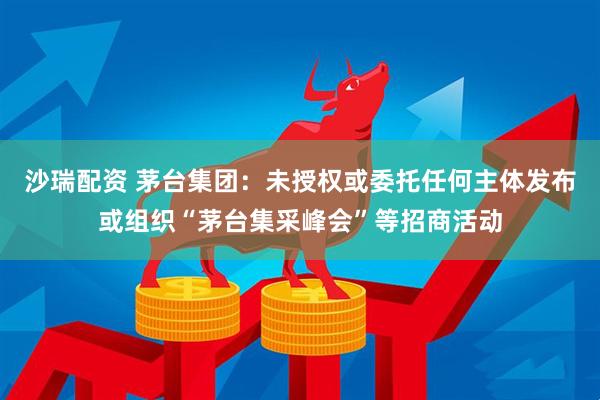 沙瑞配资 茅台集团：未授权或委托任何主体发布或组织“茅台集采峰会”等招商活动