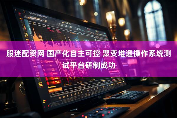 股迷配资网 国产化自主可控 聚变堆遥操作系统测试平台研制成功