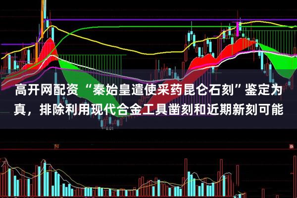 高开网配资 “秦始皇遣使采药昆仑石刻”鉴定为真，排除利用现代合金工具凿刻和近期新刻可能