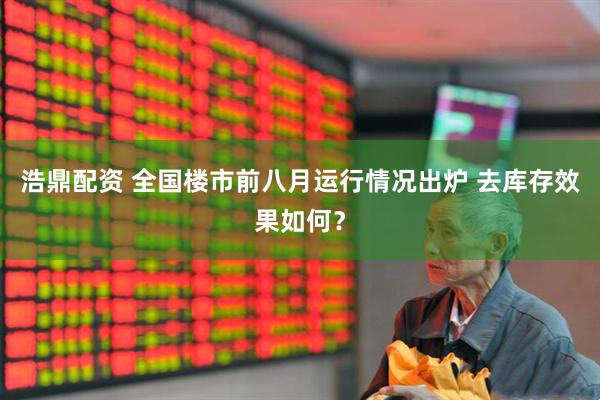 浩鼎配资 全国楼市前八月运行情况出炉 去库存效果如何？