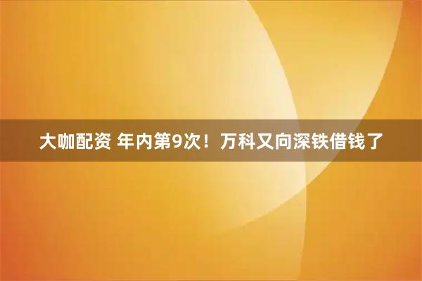 大咖配资 年内第9次！万科又向深铁借钱了
