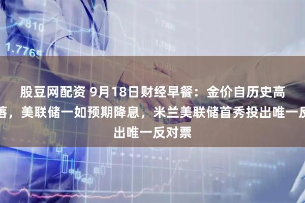 股豆网配资 9月18日财经早餐：金价自历史高位回落，美联储一如预期降息，米兰美联储首秀投出唯一反对票