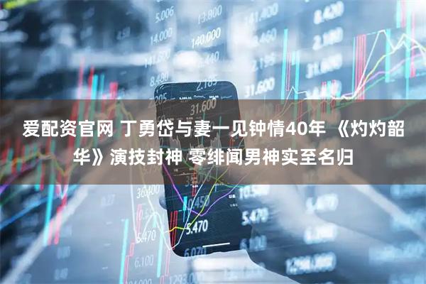 爱配资官网 丁勇岱与妻一见钟情40年 《灼灼韶华》演技封神 零绯闻男神实至名归