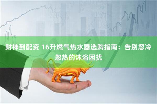 财神到配资 16升燃气热水器选购指南：告别忽冷忽热的沐浴困扰