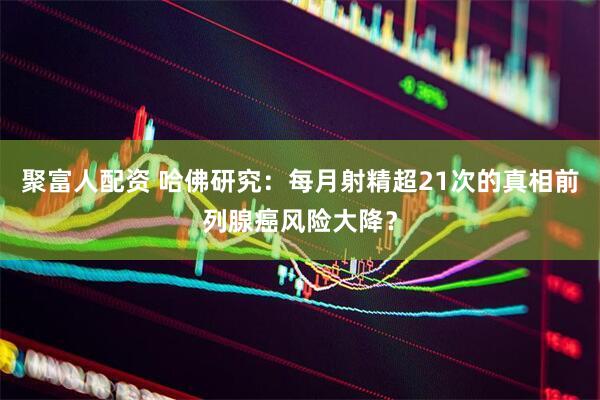聚富人配资 哈佛研究：每月射精超21次的真相前列腺癌风险大降？