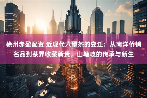 徐州赤盈配资 近现代六堡茶的变迁：从南洋侨销名品到茶界收藏新贵，山塘岐的传承与新生
