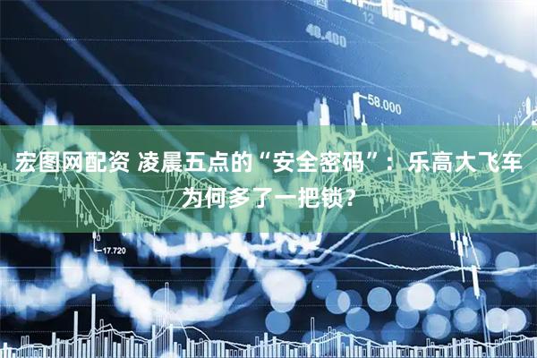 宏图网配资 凌晨五点的“安全密码”：乐高大飞车为何多了一把锁？