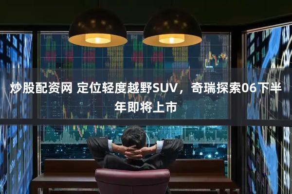 炒股配资网 定位轻度越野SUV，奇瑞探索06下半年即将上市