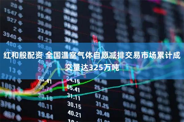 红和股配资 全国温室气体自愿减排交易市场累计成交量达325万吨