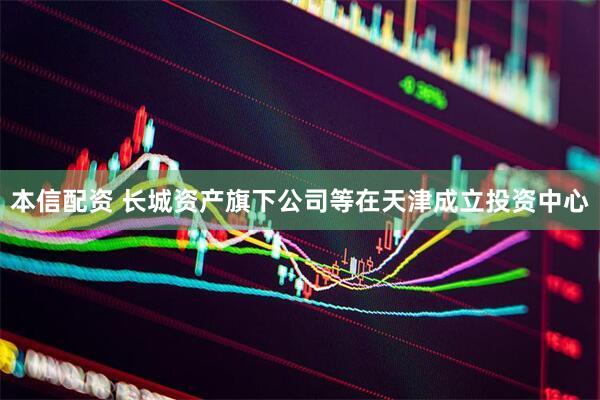 本信配资 长城资产旗下公司等在天津成立投资中心