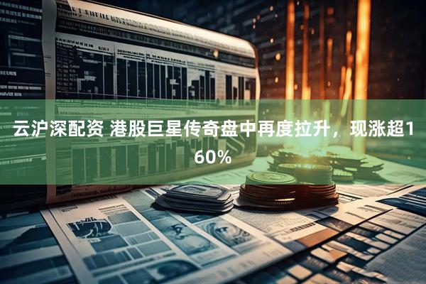 云沪深配资 港股巨星传奇盘中再度拉升，现涨超160%