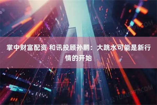 掌中财富配资 和讯投顾孙鹏：大跳水可能是新行情的开始