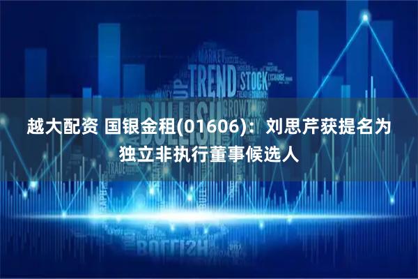 越大配资 国银金租(01606)：刘思芹获提名为独立非执行董事候选人