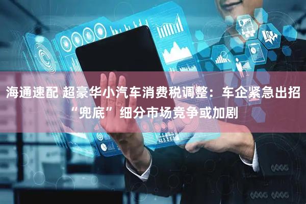 海通速配 超豪华小汽车消费税调整：车企紧急出招“兜底” 细分市场竞争或加剧
