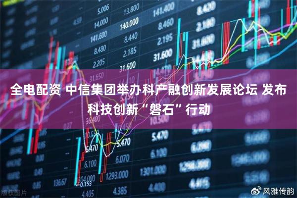 全电配资 中信集团举办科产融创新发展论坛 发布科技创新“磐石”行动