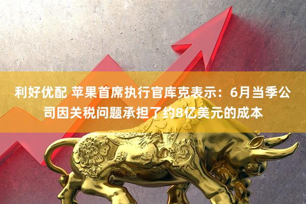 利好优配 苹果首席执行官库克表示：6月当季公司因关税问题承担了约8亿美元的成本