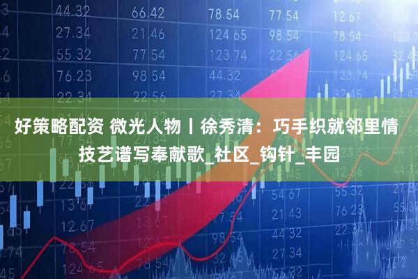 好策略配资 微光人物丨徐秀清：巧手织就邻里情 技艺谱写奉献歌_社区_钩针_丰园