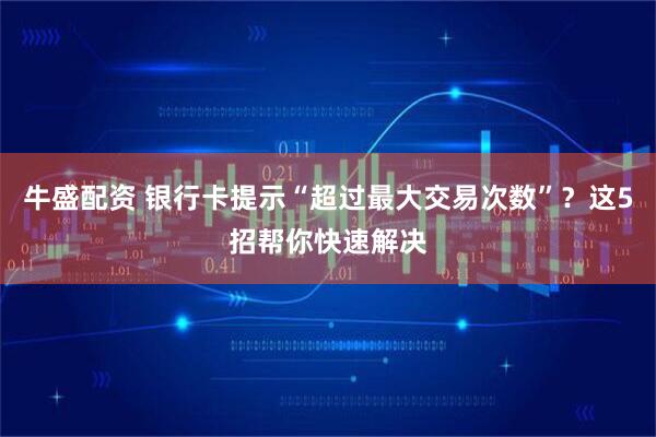 牛盛配资 银行卡提示“超过最大交易次数”？这5招帮你快速解决