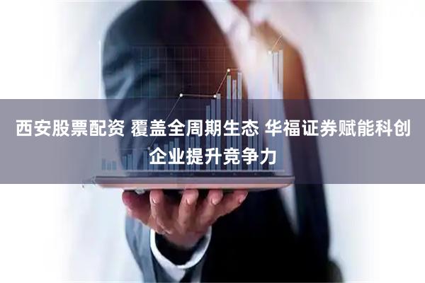西安股票配资 覆盖全周期生态 华福证券赋能科创企业提升竞争力