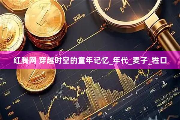 红腾网 穿越时空的童年记忆_年代_麦子_牲口