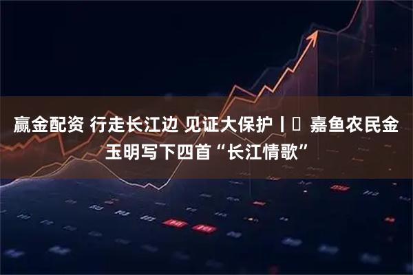 赢金配资 行走长江边 见证大保护丨​嘉鱼农民金玉明写下四首“长江情歌”