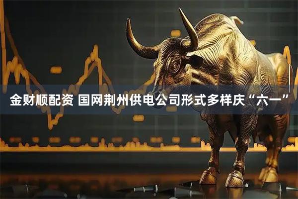金财顺配资 国网荆州供电公司形式多样庆“六一”