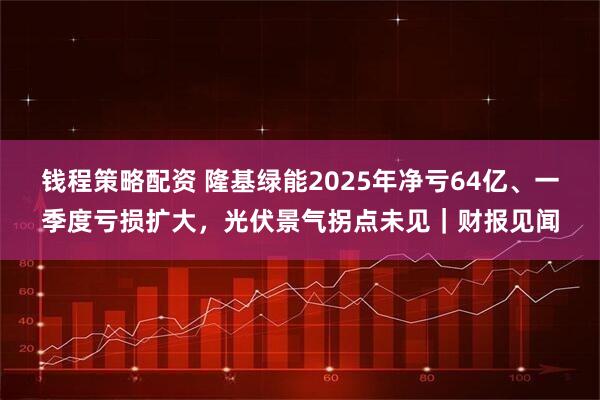 钱程策略配资 隆基绿能2025年净亏64亿、一季度亏损扩大，光伏景气拐点未见｜财报见闻